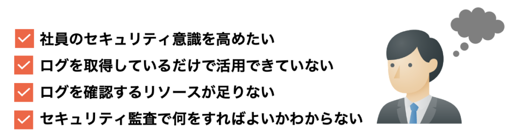 社員のセキュリティ意識を高めたい ログを取得しているだけで活用できていない ログを確認するリソースが足りない セキュリティ監査で何をすればよいかわからない